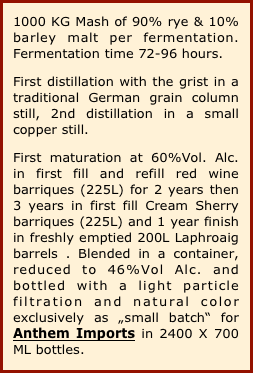 1000 KG Mash of 90% rye & 10% barley malt per fermentation. Fermentation time 72-96 hours.
First distillation with the grist in a traditional German grain column still, 2nd distillation in a small copper still. 
First maturation at 60%Vol. Alc. in first fill and refill red wine barriques (225L) for 2 years then 3 years in first fill Cream Sherry barriques (225L) and 1 year finish in freshly emptied 200L Laphroaig barrels . Blended in a container, reduced to 46%Vol Alc. and bottled with a light particle filtration and natural color exclusively as „small batch“ for Anthem Imports in 2400 X 700 ML bottles.
